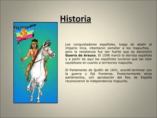 Historia Los conquistadores españoles, luego de abatir al Imperio Inca, intentaron someter a los mapuches,  pero la resistencia fue tan fuerte que se denominó  Guerra de Arauco . El 1598 marcó la derrota española y a partir de aquí los españoles tuvieron que ser bien cautelosos en cuanto a territorios mapuche. El Parlamento de Quillín de 1641, acordó   terminar con la guerra y fijó fronteras. Posteriormente otros parlamentos, con aprobación del Rey de España reconocieron la independencia mapuche. 