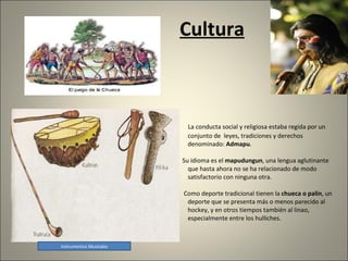 Cultura La conducta social y religiosa estaba regida por un conjunto de  leyes, tradiciones y derechos denominado:  Admapu .  Su idioma es el  mapudungun , una lengua aglutinante que hasta ahora no se ha relacionado de modo satisfactorio con ninguna otra.  Como deporte tradicional tienen la  chueca o palín , un deporte que se presenta más o menos parecido al hockey, y en otros tiempos también al linao, especialmente entre los hulliches. Instrumentos Musicales 