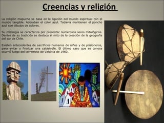 Creencias y religión  La religión mapuche se basa en la ligación del mundo espiritual con el mundo tangible.  Adoraban el color azul. Todavía mantienen el poncho azul con dibujos de colores. Su mitología se caracteriza por presentar numerosos seres mitológicos. Dentro de su tradición se destaca el mito de la creación de la geografía del sur de Chile. Existen antecedentes de sacrificios humanos de niños y de prisioneros, para evitar o finalizar una catástrofe. El último caso que se conoce ocurrió luego del terremoto de Valdivia de 1960. 