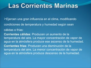 Ejercen una gran influencia en el clima, modificando

condiciones de temperatura y humedad según sean
cálidas o frías:
Corrientes cálidas: Producen un aumento de la
temperatura del aire. La mayor concentración de vapor de
agua en la atmósfera produce ese ascenso de la humedad.
Corrientes frías: Producen una disminución de la
temperatura del aire. La menor concentración de vapor de
agua en la atmósfera produce descenso de la humedad.
 