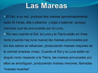  El   Sol, a su vez, produce dos mareas aproximadamente
cada 24 horas, alta o pleamar y baja o bajamar, aunque
menores que las provocadas por la Luna.
Por eso cuando el Sol, la Luna y la Tierra están en línea
recta (cuando hay luna nueva) las mareas provocadas por
los dos astros se refuerzan, produciendo mareas mayores de
lo normal (mareas vivas). Cuando el Sol y la Luna están en
ángulo recto respecto a la Tierra, las mareas provocadas por
ellos se amortiguan, produciendo mareas menores, llamadas
"mareas muertas".
 