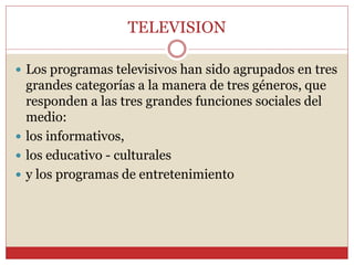 TELEVISION 
 Los programas televisivos han sido agrupados en tres 
grandes categorías a la manera de tres géneros, que 
responden a las tres grandes funciones sociales del 
medio: 
 los informativos, 
 los educativo - culturales 
 y los programas de entretenimiento 
 