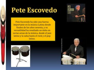 Pete EscovedoPete Escovedo ha sido una fuerza importante en la música Latina desde finales de los años sesenta, y su versatilidad ha resultado un éxito en varias areas de la música, desde el jazz latino y la salsa hasta el rock y el pop latino.