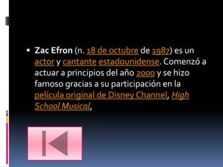  Zac Efron (n. 18 de octubre de 1987) es un
  actor y cantante estadounidense. Comenzó a
  actuar a principios del año 2000 y se hizo
  famoso gracias a su participación en la
  película original de Disney Channel, High
  School Musical,
 