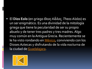  El Dios Eolo (en griego Θεος Αἴολος, Theos Aíolos) es
  un ser enigmático. Es una divinidad de la mitología
  griega que tiene la pecularidad de ser su propio
  abuelo y de tener tres padres y tres madres. Algo
  muy común en la Antigua Grecia. Recientemente se
  le ha visto rondando en México, conviviendo con los
  Dioses Aztecas y disfrutando de la vida nocturna de
  la ciudad de Guadalajara.
 