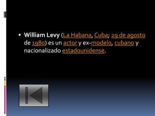  William Levy (La Habana, Cuba; 29 de agosto
  de 1980) es un actor y ex-modelo, cubano y
  nacionalizado estadounidense.
 