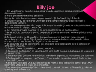                 Billy joe1.-Era vegetariano, pero tuvo que dejar esa dieta porque estaba perdiendo demasiado peso.2.-No le gusta Eminem en lo absoluto.3.-Jugaba fútbol americano en su preparatoria (John Swett High School).4.-Utiliza un spray de la marca Jhirmack para siempre tener su cabello super y despeinado siempre.5.-Cuando era pequeño y le preguntaban que sería de grande, el solo pensaba en ser entrenado de un equipo de soccer.6.-Sus mejores amigos cuando va de gira, son los libros. Le encanta leer.7.-En el 2001, lo asaltaron a punta de pistola, y desde entonces, le tiene pánico a las armas.8.-En los principios de Green Day, siempre tenía como tradición antes de salir a tocar, besar a un chico. El lo sigue haciendo, solo que los besa después de haber empezado los conciertos. Eso según el: le da suerte.9.-En segundo año de secundaria, dos chicas lo golpearon para que él saliera con ambas en una cita.10.-Su gato, Zero, murió dentro de una lavadora.11.-Tenía una perforación en la nariz, pero se la quitó porque odiaba que se le atorara en las playeras.12.-Sabe tocar la guitarra, la armónica, la batería, el piano, la mandolina y el saxofón!13.-Su tío murió en la guerra de Vietnam. Y por eso ha desarrollado un interés en las cosas de la guerra.14.-Su padre le regaló una guitarra antes de morir, y Billie la bautizó como "Blue". Muy rara vez la utiliza para tocar en conciertos.15.-Adora subir gente del público al escenario cuando toca con Green Day, y hacer que toquen instrumentos.