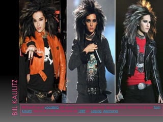 Biil kaulitzBill Kaulitz es el vocalista del grupo y hermano gemelo del guitarrista del mismo grupo Tom Kaulitz. Nació el 1 de septiembre de 1989 en Leipzig, Alemania.