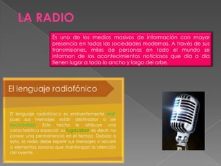 Es uno de los medios masivos de información con mayor
presencia en todas las sociedades modernas. A través de sus
transmisiones, miles de personas en todo el mundo se
informan de los acontecimientos noticiosos que día a día
tienen lugar a todo lo ancho y largo del orbe.
LA RADIO
 