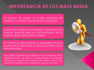 Un recurso de poder, un medio potencial de
influencia, control e innovación en la sociedad.
Es el modo primario de transmisión y fuente de info
rmación esencial para el funcionamiento de la
mayoría de las instituciones sociales.
Un ámbito (o esfera) donde se desarrollan muchos
asuntos de la vida pública, tanto nacionales como
internacionales.
Una fuente importante de definiciones e imágenes de la
realidad social; y así mismo, un lugar donde se construye,
almacena y expresa de manera más visible, cultura y los
valores cambiantes de la sociedad y grupo humano
 