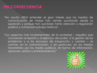 EN CONSECUENCIA:
“No resulta difícil entender el gran interés que los medios de
comunicación de masas han venido suscitando desde su
aparición y porque han suscitado tanta atención y regulación
pública y numerosos trabajos teóricos”
“Los aspectos más fundamentales de la sociedad – aquellos que
conciernen al reparto y al ejercicio del poder, a la gestión de los
problemas y a los procesos de integración y cambio – se
centran en la comunicación, y en particular, en los medios
transmitidos por los media públicos, en forma de información,
opiniones ,relatos y entretenimientos”
 