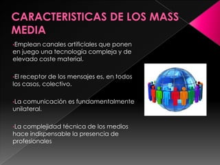 •Emplean canales artificiales que ponen
en juego una tecnología compleja y de
elevado coste material.
•El receptor de los mensajes es, en todos
los casos, colectivo.
•La comunicación es fundamentalmente
unilateral.
•La complejidad técnica de los medios
hace indispensable la presencia de
profesionales
 