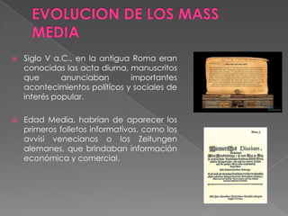  Siglo V a.C., en la antigua Roma eran
conocidas las acta diurna, manuscritos
que anunciaban importantes
acontecimientos políticos y sociales de
interés popular.
 Edad Media, habrían de aparecer los
primeros folletos informativos, como los
avvisi venecianos o los Zeitungen
alemanes, que brindaban información
económica y comercial.
 
