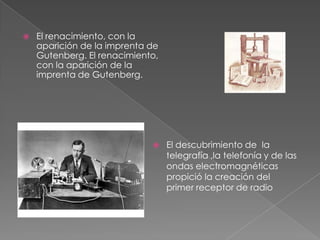  El renacimiento, con la
aparición de la imprenta de
Gutenberg. El renacimiento,
con la aparición de la
imprenta de Gutenberg.
 El descubrimiento de la
telegrafía ,la telefonía y de las
ondas electromagnéticas
propició la creación del
primer receptor de radio
 