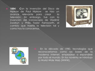  1884: Con la invención del Disco de
Nipkow de Paul Nipkow se hizo un
avance relevante para crear la
televisión. Sin embargo, fue con la
invención del iconoscopio de Vladimir
Zworkyn y Philo Taylor Farnsworth, el
cambio que traería la televisión tal y
como hoy la conocemos.
 En la década de 1980, tecnologías que
reconoceríamos como las bases de la
moderna Internet, empezaron a expandirse
por todo el mundo. En los noventa se introdujo
la World Wide Web (WWW).
 