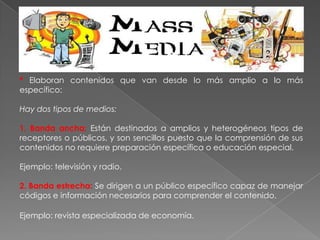 * Elaboran contenidos que van desde lo más amplio a lo más
específico:
Hay dos tipos de medios:
1. Banda ancha: Están destinados a amplios y heterogéneos tipos de
receptores o públicos, y son sencillos puesto que la comprensión de sus
contenidos no requiere preparación específica o educación especial.
Ejemplo: televisión y radio.
2. Banda estrecha: Se dirigen a un público específico capaz de manejar
códigos e información necesarios para comprender el contenido.
Ejemplo: revista especializada de economía.
 
