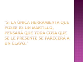"Si la única herramienta que posee es un martillo, pensará que toda cosa que se le presente se parecerá a un clavo."