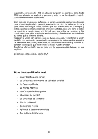 inquisición, en fin desde 1900 en adelante surgieron los cambios, pero desde
1960 en adelante se aceleró el proceso y este no se ha detenido, todo lo
contrario continuamos acelerando.

Bien con esto creo que es suficiente, el tomar conciencia que hay que trabajar
para el cambio planetario, no es trabajo de todos, sino de todos por todos y
para todos, con mayor razón ustedes que son adelantados en la energía y
todos aquellos que las han recibido antes que ustedes, cada uno tiene el deber
de entregar y servir, cada uno tendrá sus momentos de entrega, y las
condiciones para ellos, solo bastará estar atento y ofrendarse en servicio hacia
su centro que lo alimenta a diario.
Preparar la unión por siempre con su divina presencia, y mantener la unión
también con su espíritu y escucharlo constantemente, estos son los requisitos
de todo chela (estudiante) en el amor, no olvidar nunca mantener y sostener su
corazón abierto para que de él emane la luz de nuestro creador.
Que la luz y la bendición este en cada uno de sus presencias divinas y en sus
espíritus.

Su servidor en la energía, soy SHOLÁ




Otros temas publicados aqui:

   -   Una Filosofía poco común
   -   La Conciencia un Prisma de variados Colores
   -   La Segunda Mente
   -   La Mente Atómica
   -   Un Compendio Energetico
   -   ¿Conoces tu mente?
   -   La Dinámica de la Mente
   -   Mente Universal
   -   Compendio Mental
   -   Aprende a Escuchar (cuento)
   -   Por la Ruta del Cambio




                                      14
 