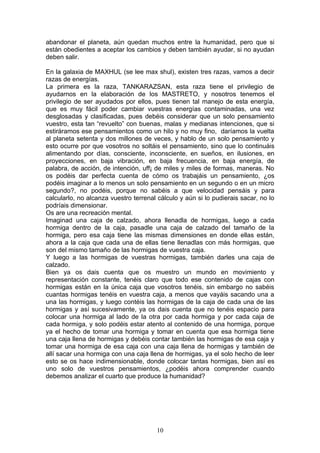 abandonar el planeta, aún quedan muchos entre la humanidad, pero que si
están obedientes a aceptar los cambios y deben también ayudar, si no ayudan
deben salir.

En la galaxia de MAXHUL (se lee max shul), existen tres razas, vamos a decir
razas de energías.
La primera es la raza, TANKARAZSAN, esta raza tiene el privilegio de
ayudarnos en la elaboración de los MASTRETO, y nosotros tenemos el
privilegio de ser ayudados por ellos, pues tienen tal manejo de esta energía,
que es muy fácil poder cambiar vuestras energías contaminadas, una vez
desglosadas y clasificadas, pues debéis considerar que un solo pensamiento
vuestro, esta tan “revuelto” con buenas, malas y medianas intenciones, que si
estiráramos ese pensamientos como un hilo y no muy fino, daríamos la vuelta
al planeta setenta y dos millones de veces, y hablo de un solo pensamiento y
esto ocurre por que vosotros no soltáis el pensamiento, sino que lo continuáis
alimentando por días, consciente, inconsciente, en sueños, en ilusiones, en
proyecciones, en baja vibración, en baja frecuencia, en baja energía, de
palabra, de acción, de intención, uff¡ de miles y miles de formas, maneras. No
os podéis dar perfecta cuenta de cómo os trabajáis un pensamiento, ¿os
podéis imaginar a lo menos un solo pensamiento en un segundo o en un micro
segundo?, no podéis, porque no sabéis a que velocidad pensáis y para
calcularlo, no alcanza vuestro terrenal cálculo y aún si lo pudierais sacar, no lo
podríais dimensionar.
Os are una recreación mental.
Imaginad una caja de calzado, ahora llenadla de hormigas, luego a cada
hormiga dentro de la caja, pasadle una caja de calzado del tamaño de la
hormiga, pero esa caja tiene las mismas dimensiones en donde ellas están,
ahora a la caja que cada una de ellas tiene llenadlas con más hormigas, que
son del mismo tamaño de las hormigas de vuestra caja.
Y luego a las hormigas de vuestras hormigas, también darles una caja de
calzado.
Bien ya os dais cuenta que os muestro un mundo en movimiento y
representación constante, tenéis claro que todo ese contenido de cajas con
hormigas están en la única caja que vosotros tenéis, sin embargo no sabéis
cuantas hormigas tenéis en vuestra caja, a menos que vayáis sacando una a
una las hormigas, y luego contéis las hormigas de la caja de cada una de las
hormigas y así sucesivamente, ya os dais cuenta que no tenéis espacio para
colocar una hormiga al lado de la otra por cada hormiga y por cada caja de
cada hormiga, y solo podéis estar atento al contenido de una hormiga, porque
ya el hecho de tomar una hormiga y tomar en cuenta que esa hormiga tiene
una caja llena de hormigas y debéis contar también las hormigas de esa caja y
tomar una hormiga de esa caja con una caja llena de hormigas y también de
allí sacar una hormiga con una caja llena de hormigas, ya el solo hecho de leer
esto se os hace indimensionable, donde colocar tantas hormigas, bien así es
uno solo de vuestros pensamientos, ¿podéis ahora comprender cuando
debemos analizar el cuarto que produce la humanidad?




                                       10
 