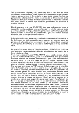 Vosotros pensareis y junto con ello vuestro ego “bueno, pero ellos son seres
superiores y lo pueden hacer”,¡nada de eso!, el proceso debe ser así, separar
vuestros pensamientos, de lo contrario no podríamos rescatar los buenos
pensamientos y transformar los malos pensamientos, la diferencia esta en la
aceleración de nuestro mundo, mientras vuestro mundo es más lento, bastante
más lento, nuestro mundo es hiper acelerado, por lo tanto eso es lo que a
vosotros favorece.

Bien la otra raza, es la raza KALIMPERA, esta raza, es la que nos ayuda a
separar las hormigas, cada ser toma una hormiga y se “sienta” a separar cajas
y hormigas, cajas y hormigas, el es el responsable de ESA hormiga, pues ella
constituye todo un Universo de pensamientos, ¿os dais cuentas cuantos
Universos tiene un solo pensamiento vuestro?

Esto os hace abrir más aun vuestra conciencia con respecto a los mundos, y
los Universos, son indimensionables para vosotros, tan extensos como un
pensamiento y tan abarcantes como vuestro Universo en donde se encuentra
vuestro planeta. Sin embargo el universo de las hormigas es la caja en donde
están.

La tercera raza somos nosotros, los clasificadores y transformadores, pues una
vez separados los pensamientos, debemos seleccionarlos por “categorías” y
luego trabajar con ellos.
Como raza nuestro nombre es TURUMANKUR, fuimos creados en esta galaxia
y no nos hemos movido mucho, pues no evolucionamos, sino que nuestra
evolución consiste en nuestra transformación, pero para transformarnos
debemos pasar LA VIDA que puede ser varios traslados constelacionales
vuestros por el mismo universo, no puedo decírselos en años terrestres por que
estos no existen en vuestra memoria y no comprenderíais, solo aceptad esto.
Una vez que terminemos LA VIDA, somos destruidos, pero no lo entendáis
como destrucción, sino que pasamos a ser la esencia energética del cosmos,
sin perder la conciencia, entonces somos construidos de nuevo y colocados en
otro universo, galaxia y a veces mundos, pero comúnmente alojamos en la
galaxia, para nosotros una galaxia es como un planeta, vivimos en ella, no la
vemos como un espacio lleno de planetas con sus respectivos sistemas
solares, sino que la galaxia es como un “globo”, así como ustedes ven y
sienten a su planeta, esto les permitirá comprender nuestro “tamaño”, aún sin
tener un cuerpo, somos energía, pero con una conciencia de existencia y de
ser, somos existencia de un Dios creador y con nuestras respectivas
responsabilidades, trabajando en conjunto con otras razas, ahora, ¿Qué hace
diferente entre una raza y otra?, su energía, así como vosotros sois diferentes
a otros seres de otros planetas, ellos vibran en una energía diferente a la
vuestra, sin embargo pueden compartir el mismo mundo, en diferentes
dimensiones, vibraciones y planos, sin saber con exactitud como lo hacen o
como sucede, aún sin tener certeza de mas razas en vuestro mundo.




                                      11
 