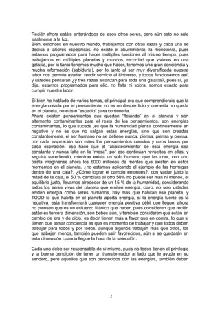 Recién ahora estáis enterándoos de esos otros seres, pero aún esto no sale
totalmente a la luz.
Bien, entonces en nuestro mundo, trabajamos con otras razas y cada una se
dedica a labores especificas, no existe el aburrimiento, la monotonía, pues
estamos programados para hacer múltiples funciones al mismo tiempo, pues
trabajamos en múltiples planetas y mundos, recordad que vivimos en una
galaxia, por lo tanto tenemos mucho que hacer, tenemos una gran conciencia y
mucha información (sabiduría), por lo tanto al ser muy diversificada nuestra
labor nos permite ayudar, rendir servicio al Universo, y todos funcionamos así,
y ustedes pensarán ¿y tres razas alcanzan para toda una galaxia?, pues sí, ya
dije, estamos programados para ello, no falta ni sobra, somos exacto para
cumplir nuestra labor.

Si bien he hablado de varios temas, el principal era que comprendierais que la
energía creada por el pensamiento, no es un desperdicio y que esta no queda
en el planeta, no existe “espacio” para contenerla.
Ahora existen pensamientos que quedan “flotando” en el planeta y son
altamente contaminantes para el resto de los pensamientos, son energías
contaminantes, lo que sucede ,es que la humanidad piensa continuamente en
negativo y no es que no salgan estas energías, sino que son creadas
constantemente, el ser humano no se detiene nunca, piensa, piensa y piensa,
por cada inspiración son miles los pensamientos creados y otros tantos por
cada espiración, eso hace que el “abastecimiento” de esta energía sea
constante y nunca falte en la “mesa”, por eso continúan revueltos en ellas, y
seguirá sucediendo, mientras exista un solo humano que las crea, con uno
basta imagínense ahora los 6000 millones de mentes que existen en estos
momentos en el planeta, ¿no estamos aplicando el ejemplo de las hormigas
dentro de una caja?, ¿Cómo lograr el cambio entonces?, con vaciar justo la
mitad de la caja, el 50 % cambiara al otro 50% no puede ser mas ni menos, el
equilibrio justo, llevamos alrededor de un 15 % de la humanidad, considerando
todos los seres vivos del planeta que emiten energía, claro, no solo ustedes
emiten energía como seres humanos, hay mas que habitan ese planeta, y
TODO lo que habita en el planeta aporta energía, si la energía fuerte es la
negativa, esta transformará cualquier energía positiva débil que llegue, ahora
no piensen que es un esfuerzo titánico que hacer, pues consideren que recién
están es tercera dimensión, son bebes aún, y también consideren que están en
cambio de era y de ciclo, es decir tienen más a favor que en contra, lo que si
tienen que tomar conciencia es que es momento de trabajar y que todos deben
trabajar para todos y por todos, aunque algunos trabajen más que otros, los
que trabajen menos, también pueden salir favorecidos, aún si se quedarán en
esta dimensión cuando llegue la hora de la selección.

Cada uno debe ser responsable de si mismo, pues no todos tienen el privilegio
y la buena bendición de tener un transformador al lado que le ayude en su
sendero, pero aquellos que son bendecidos con las energías, también deben




                                      12
 