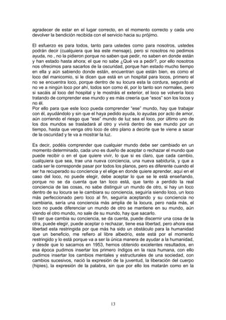 agradecer de estar en el lugar correcto, en el momento correcto y cada uno
devolver la bendición recibida con el servicio hacia su prójimo.

El esfuerzo es para todos, tanto para ustedes como para nosotros, ustedes
podrán decir (cualquiera que lea este mensaje), pero si nosotros no pedimos
ayuda, no , no la pidieron porque no saben que pedir, no saben en donde están
y han estado hasta ahora; el que no sabe ¿Qué va a pedir?, por ello nosotros
nos ofrecimos para sacarlos de la oscuridad, porque han estado mucho tiempo
en ella y aún sabiendo donde están, encuentran que están bien, es como el
loco del manicomio, si le dicen que está en un hospital para locos, primero el
no se encuentra loco, porque dentro de su locura esta la cordura, segundo el
no ve a ningún loco por ahí, todos son como él, por lo tanto son normales, pero
si sacáis al loco del hospital y le mostráis el exterior, el loco se volvería loco
tratando de comprender ese mundo y es más creería que “esos” son los locos y
no él.
Por ello para que este loco pueda comprender “ese” mundo, hay que trabajar
con él, ayudándolo y sin que el haya pedido ayuda, lo ayudas por acto de amor,
aún corriendo el riesgo que “ese” mundo de luz sea el loco, por último uno de
los dos mundos se trasladará al otro y vivirá dentro de ese mundo por un
tiempo, hasta que venga otro loco de otro plano a decirte que te viene a sacar
de la oscuridad y te va a mostrar la luz.

Es decir, podéis comprender que cualquier mundo debe ser cambiado en un
momento determinado, cada uno es dueño de aceptar o rechazar el mundo que
puede recibir o en el que quiere vivir, lo que si es claro, que cada cambio,
cualquiera que sea, trae una nueva conciencia, una nueva sabiduría, y que a
cada ser le corresponde pasar por todos los planos, pero es diferente cuando el
ser ha recuperado su conciencia y el elige en donde quiere aprender, aquí en el
caso del loco, no puede elegir, debe aceptar lo que se le está enseñando,
porque no se da cuenta que tan loco está, que tanto a perdido la real
conciencia de las cosas, no sabe distinguir un mundo de otro, si hay un loco
dentro de su locura se le cambiara su conciencia, seguiría siendo loco, un loco
más perfeccionado pero loco al fin, seguiría aceptando y su conciencia no
cambiaria, sería una conciencia más amplia de la locura, pero nada más, el
loco no puede diferenciar un mundo de otro se mantiene en su mundo, aún
viendo el otro mundo, no sale de su mundo, hay que sacarlo.
El ser que cambia su conciencia, se da cuenta, puede discernir una cosa de la
otra, puede elegir, puede aceptar o rechazar, tiene esa libertad, pero ahora esa
libertad esta restringida por que más ha sido un obstáculo para la humanidad
que un beneficio, me refiero al libre albedrío, este está por el momento
restringido y lo está porque va a ser la única manera de ayudar a la humanidad,
y desde que lo sacamos en 1953, hemos obtenido excelentes resultados, en
esa época pudimos insertar los primero índigos en la raza humana, con ello
pudimos insertar los cambios mentales y estructurales de una sociedad, con
cambios sucesivos, nació la expresión de la juventud, la liberación del cuerpo
(hipies), la expresión de la palabra, sin que por ello los matarán como en la




                                       13
 
