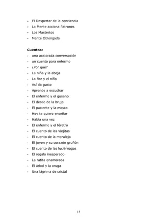 -   El Despertar de la conciencia
-   La Mente acciona Patrones
-   Los Mastretos
-   Mente Oblongada


Cuentos:
-   una acalorada conversación
-   un cuento para enfermo
-   ¿Por qué?
-   La niña y la abeja
-   La flor y el niño
-   Así da gusto
-   Aprende a escuchar
-   El enfermo y el gusano
-   El deseo de la bruja
-   El paciente y la mosca
-   Hoy te quiero enseñar
-   Había una vez
-   El enfermo y el féretro
-   El cuento de las viejitas
-   El cuento de la moraleja
-   El joven y su corazón gruñón
-   El cuento de las luciérnagas
-   El regalo inesperado
-   La ratita enamorada
-   El árbol y la oruga
-   Una lágrima de cristal




                                   15
 