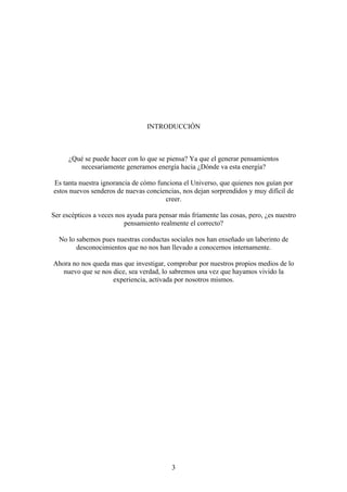 INTRODUCCIÓN



      ¿Qué se puede hacer con lo que se piensa? Ya que el generar pensamientos
         necesariamente generamos energía hacia ¿Dónde va esta energía?

Es tanta nuestra ignorancia de cómo funciona el Universo, que quienes nos guían por
estos nuevos senderos de nuevas conciencias, nos dejan sorprendidos y muy difícil de
                                       creer.

Ser escépticos a veces nos ayuda para pensar más fríamente las cosas, pero, ¿es nuestro
                          pensamiento realmente el correcto?

  No lo sabemos pues nuestras conductas sociales nos han enseñado un laberinto de
        desconocimientos que no nos han llevado a conocernos internamente.

Ahora no nos queda mas que investigar, comprobar por nuestros propios medios de lo
   nuevo que se nos dice, sea verdad, lo sabremos una vez que hayamos vivido la
                    experiencia, activada por nosotros mismos.




                                          3
 