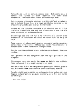 Pero antes de seguir ten siempre presente esto:    Este escrito se da a
conocer para aquellos que estén preparados para recibir estas
enseñanzas. Leerlo con amplio criterio, aprenderán algo de él.

Este documento si bien se ha escrito en un archivo pdf/Word, se ha hecho
con la finalidad de que llegue a la mayor cantidad de personas que se
encuentren preparadas para este tipo de información.

Vivimos en una constante búsqueda y no sabemos que es lo que
buscamos, posiblemente sea este tipo de conocimiento que nos diga
como comprendernos a nosotros mismos.

Sin embargo todo esto será inútil si no contraemos a la vez con estas
enseñanzas un compromiso de cambio en nuestra forma de ser y de
hacer.

Nada sacamos con educarnos si no somos capaces de transformarnos, en
conocernos y comprendernos. Al hacer esto no sólo nos conoceremos a
nosotros como unidad, sino también como globalidad.

Por ello que estas palabras no son exclusivas para algunos, sino para
muchos.

Estas palabras son para compartirlas con todo aquel que está en una
búsqueda.

Sin embargo como todo escrito libre para ser bajado, esta prohibido
hacer mal uso de él, si no es para compartir con todos.

Este es un libro que no ha sido publicado por ninguna Editorial, pues la
idea es que sea gratis para todo aquel que lo quiera leer y aprender.

Por ello este libro se ha escrito con un lenguaje simple y claro, para que
llegue a cualquier persona que guste aprender y que la lleve a un mundo
de vida mejor.

Cecilia Navia Vásquez




                                    4
 