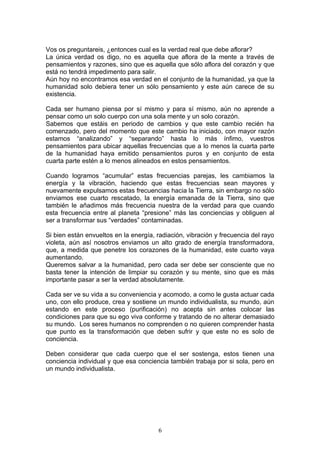 Vos os preguntareis, ¿entonces cual es la verdad real que debe aflorar?
La única verdad os digo, no es aquella que aflora de la mente a través de
pensamientos y razones, sino que es aquella que sólo aflora del corazón y que
está no tendrá impedimento para salir.
Aún hoy no encontramos esa verdad en el conjunto de la humanidad, ya que la
humanidad solo debiera tener un sólo pensamiento y este aún carece de su
existencia.

Cada ser humano piensa por sí mismo y para sí mismo, aún no aprende a
pensar como un solo cuerpo con una sola mente y un solo corazón.
Sabemos que estáis en periodo de cambios y que este cambio recién ha
comenzado, pero del momento que este cambio ha iniciado, con mayor razón
estamos “analizando” y “separando” hasta lo más ínfimo, vuestros
pensamientos para ubicar aquellas frecuencias que a lo menos la cuarta parte
de la humanidad haya emitido pensamientos puros y en conjunto de esta
cuarta parte estén a lo menos alineados en estos pensamientos.

Cuando logramos “acumular” estas frecuencias parejas, les cambiamos la
energía y la vibración, haciendo que estas frecuencias sean mayores y
nuevamente expulsamos estas frecuencias hacia la Tierra, sin embargo no sólo
enviamos ese cuarto rescatado, la energía emanada de la Tierra, sino que
también le añadimos más frecuencia nuestra de la verdad para que cuando
esta frecuencia entre al planeta “presione” más las conciencias y obliguen al
ser a transformar sus “verdades” contaminadas.

Si bien están envueltos en la energía, radiación, vibración y frecuencia del rayo
violeta, aún así nosotros enviamos un alto grado de energía transformadora,
que, a medida que penetre los corazones de la humanidad, este cuarto vaya
aumentando.
Queremos salvar a la humanidad, pero cada ser debe ser consciente que no
basta tener la intención de limpiar su corazón y su mente, sino que es más
importante pasar a ser la verdad absolutamente.

Cada ser ve su vida a su conveniencia y acomodo, a como le gusta actuar cada
uno, con ello produce, crea y sostiene un mundo individualista, su mundo, aún
estando en este proceso (purificación) no acepta sin antes colocar las
condiciones para que su ego viva conforme y tratando de no alterar demasiado
su mundo. Los seres humanos no comprenden o no quieren comprender hasta
que punto es la transformación que deben sufrir y que este no es solo de
conciencia.

Deben considerar que cada cuerpo que el ser sostenga, estos tienen una
conciencia individual y que esa conciencia también trabaja por si sola, pero en
un mundo individualista.




                                       6
 