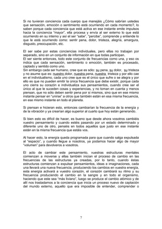 Si no tuvieran conciencia cada cuerpo que manejáis ¿Cómo sabrían ustedes
que sensación, emoción o sentimiento está ocurriendo en cada momento?, lo
saben porque cada conciencia que está activa en ese instante emite impulsos
hacia la conciencia “mayor”, ella procesa y envía al ser externo lo que está
ocurriendo en su interno y así el ser “sabe”, “percibe”, comprende y entiende lo
que le está ocurriendo como: sentir pena, dolor, tristeza, alegría, amargura,
disgusto, preocupación, etc.

El ser sabe por estas conciencias individuales, pero ellas no trabajan por
separado, sino en un conjunto de información en que todas participan.
El ser siente entonces, todo este conjunto de frecuencias como una, y eso os
indica que cada sensación, sentimiento o emoción, también es procesado,
captado y sentido como uno.
Sin embargo cada ser humano, cree que es sólo: su pena, su dolor, su tristeza
y no asume que es: nuestro dolor, nuestra pena, nuestra tristeza y por ello cae
en el individualismo, cada uno cree que es el único que sufre o se alegra y por
ello es que no pueden emitir la única frecuencia que debe existir, porque cada
uno cierra su corazón e individualiza sus pensamientos, cuando cree ser el
único al que le suceden cosas y experiencias, y no toman en cuenta y menos
piensan, que no sólo deben sentir pena por si mismos, sino que en ese mismo
instante pensar en “unirse” a otros que también están en esa misma frecuencia,
en ese mismo instante en todo el planeta.

Si piensan e hicieran esto, entonces cambiarían la frecuencia de la energía y
de la vibración y ya crearían algo superior al cuarto que hoy están generando.

Si bien esto es difícil de hacer, es bueno que desde ahora vosotros cambiéis
vuestro pensamiento y cuando estéis pasando por un estado determinado y
diferente uno de otro, penséis en todos aquellos que justo en ese instante
están en la misma frecuencia que estáis vos.

Al hacer esto, la energía queda programada para que cuando salga expulsada
al “espacio”, y cuando llegue a nosotros, ya podamos hacer algo de mayor
“volumen” para devolveros a vosotros.

El acto de cambiar este pensamiento, vuestras estructuras mentales
comienzan a moverse y ellas también inician el proceso de cambio en las
frecuencias de las estructuras ya creadas, por lo tanto, cuando éstas
estructuras comienzan a expulsar pensamientos, ideas e imaginaciones, cada
una llevará una nueva frecuencia, produciendo los cambios en vuestra energía,
esta energía activará a vuestro corazón, el corazón cambiará su ritmo y su
frecuencia produciendo el cambio en la sangre y en todo el organismo,
haciendo que este sea “más liviano”, luego se produce el cambio atómico y de
allí nos trasladamos a la conciencia que inicia un proceso nuevo de captación
del mundo externo, aquello que era imposible de entender, comprender o




                                       7
 