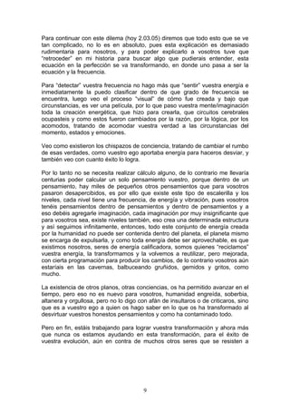 Para continuar con este dilema (hoy 2.03.05) diremos que todo esto que se ve
tan complicado, no lo es en absoluto, pues esta explicación es demasiado
rudimentaria para nosotros, y para poder explicarlo a vosotros tuve que
“retroceder” en mi historia para buscar algo que pudierais entender, esta
ecuación en la perfección se va transformando, en donde uno pasa a ser la
ecuación y la frecuencia.

Para “detectar” vuestra frecuencia no hago más que “sentir” vuestra energía e
inmediatamente la puedo clasificar dentro de que grado de frecuencia se
encuentra, luego veo el proceso “visual” de cómo fue creada y bajo que
circunstancias, es ver una película, por lo que paso vuestra mente/imaginación
toda la creación energética, que hizo para crearla, que circuitos cerebrales
ocupasteis y como estos fueron cambiados por la razón, por la lógica, por los
acomodos, tratando de acomodar vuestra verdad a las circunstancias del
momento, estados y emociones.

Veo como existieron los chispazos de conciencia, tratando de cambiar el rumbo
de esas verdades, como vuestro ego aportaba energía para haceros desviar, y
también veo con cuanto éxito lo logra.

Por lo tanto no se necesita realizar cálculo alguno, de lo contrario me llevaría
centurias poder calcular un solo pensamiento vuestro, porque dentro de un
pensamiento, hay miles de pequeños otros pensamientos que para vosotros
pasaron desapercibidos, es por ello que existe este tipo de escalerilla y los
niveles, cada nivel tiene una frecuencia, de energía y vibración, pues vosotros
tenéis pensamientos dentro de pensamientos y dentro de pensamientos y a
eso debéis agregarle imaginación, cada imaginación por muy insignificante que
para vosotros sea, existe niveles también, eso crea una determinada estructura
y así seguimos infinitamente, entonces, todo este conjunto de energía creada
por la humanidad no puede ser contenida dentro del planeta, el planeta mismo
se encarga de expulsarla, y como toda energía debe ser aprovechable, es que
existimos nosotros, seres de energía calificadora, somos quienes “reciclamos”
vuestra energía, la transformamos y la volvemos a reutilizar, pero mejorada,
con cierta programación para producir los cambios, de lo contrario vosotros aún
estaríais en las cavernas, balbuceando gruñidos, gemidos y gritos, como
mucho.

La existencia de otros planos, otras conciencias, os ha permitido avanzar en el
tiempo, pero eso no es nuevo para vosotros, humanidad engreída, soberbia,
altanera y orgullosa, pero no lo digo con afán de insultaros o de criticaros, sino
que es a vuestro ego a quien os hago saber en lo que os ha transformado al
desvirtuar vuestros honestos pensamientos y como ha contaminado todo.

Pero en fin, estáis trabajando para lograr vuestra transformación y ahora más
que nunca os estamos ayudando en esta transformación, para el éxito de
vuestra evolución, aún en contra de muchos otros seres que se resisten a




                                        9
 