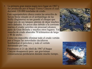La primera gran marea negra tuvo lugar en 1967 y fue producida por el buque Torrey Canyon el cual derramó 120.000 toneladas de crudo. Este superpetrolero choco contra las arrecifes de Seven Stone situado en el archipiélago de las Scilly (Inglaterra) su tan grande el choque que rasgo seis de sus tanques además de dejar muchos otros dañados. En pocos días debido a la corriente marina el crudo( petróleo sin procesar) alcanzo parte de Gran Bretaña y muchos otros lugares. Tal mancha de crudo abarcaba 70 kilómetros de largo y 40 de ancho. Como era imposible eliminar todo el crudo vertido por el buque las autoridades decidieron bombardear el petrolero y todo el vertido derramado por éste. Finalmente el 21 de Abril de 1967 el buque Canyon desapareció pero  sus gravísimas consecuencias perduraron durante mucho tiempo. 
