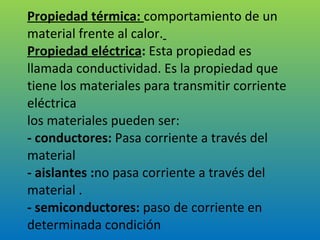 Propiedad térmica:  comportamiento de un material frente al calor.   Propiedad eléctrica :  Esta propiedad es llamada conductividad. Es la propiedad que tiene los materiales para transmitir corriente eléctrica los materiales pueden ser: - conductores:  Pasa corriente a través del material - aislantes : no pasa corriente a través del material . - semiconductores:  paso de corriente en determinada condición 