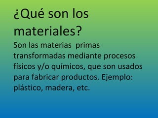 ¿Qué son los materiales? Son las materias  primas transformadas mediante procesos físicos y/o químicos, que son usados para fabricar productos. Ejemplo: plástico, madera, etc. 