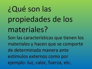 ¿Qué son las propiedades de los materiales? Son las características que tienen los materiales y hacen que se comporte de determinada manera ante estímulos externos como por ejemplo: luz, calor, fuerza, etc. 