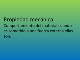   Propiedad mecánica Comportamiento del material cuando es sometido a una fuerza externa ellas son: 