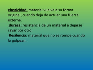 elasticidad:  material vuelve a su forma original ,cuando deja de actuar una fuerza externa.  dureza:  resistencia de un material a dejarse rayar por otro.  Resilencia:  material que no se rompe cuando lo golpean. 