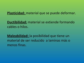 Plasticidad:  material que se puede deformar. Ductibilidad:   material se extiende formando cables o hilos. Maleabilidad:  la posibilidad que tiene un material de ser reducido  a laminas más o menos finas. 
