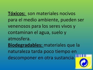 Tóxicos:  son materiales nocivos para el medio ambiente, pueden ser venenosos para los seres vivos y contaminan el agua, suelo y atmosfera. Biodegradables:  materiales que la naturaleza tarda poco tiempo en descomponer en otra sustancia. 