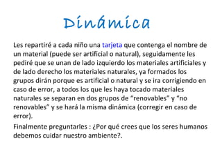 Dinámica
Les repartiré a cada niño una tarjeta que contenga el nombre de
un material (puede ser artificial o natural), seguidamente les
pediré que se unan de lado izquierdo los materiales artificiales y
de lado derecho los materiales naturales, ya formados los
grupos dirán porque es artificial o natural y se ira corrigiendo en
caso de error, a todos los que les haya tocado materiales
naturales se separan en dos grupos de “renovables” y “no
renovables” y se hará la misma dinámica (corregir en caso de
error).
Finalmente preguntarles : ¿Por qué crees que los seres humanos
debemos cuidar nuestro ambiente?.
 