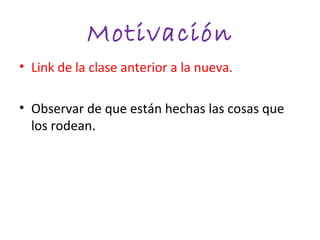 Motivación
• Link de la clase anterior a la nueva.

• Observar de que están hechas las cosas que
  los rodean.
 