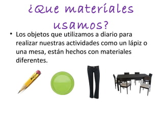 ¿Que materiales
         usamos?
• Los objetos que utilizamos a diario para
  realizar nuestras actividades como un lápiz o
  una mesa, están hechos con materiales
  diferentes.
 