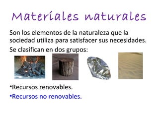 Materiales naturales
Son los elementos de la naturaleza que la
sociedad utiliza para satisfacer sus necesidades.
Se clasifican en dos grupos:




•Recursos renovables.
•Recursos no renovables.
 