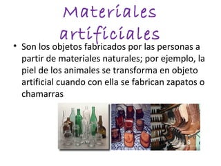 Materiales
            artificiales
• Son los objetos fabricados por las personas a
  partir de materiales naturales; por ejemplo, la
  piel de los animales se transforma en objeto
  artificial cuando con ella se fabrican zapatos o
  chamarras
 