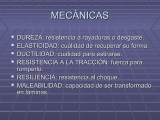 MECÀNICASMECÀNICAS
 DUREZA: resistencia a rayaduras o desgaste.DUREZA: resistencia a rayaduras o desgaste.
 ELASTICIDAD: cualidad de recuperar su forma.ELASTICIDAD: cualidad de recuperar su forma.
 DUCTILIDAD: cualidad para estirarse.DUCTILIDAD: cualidad para estirarse.
 RESISTENCIA A LA TRACCIÒN: fuerza paraRESISTENCIA A LA TRACCIÒN: fuerza para
romperlo.romperlo.
 RESILIENCIA: resistencia al choque.RESILIENCIA: resistencia al choque.
 MALEABILIDAD: capacidad de ser transformadoMALEABILIDAD: capacidad de ser transformado
en láminas.en láminas.
 