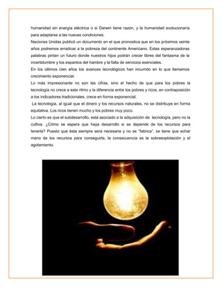humanidad sin energía eléctrica o si Darwin tiene razón, y la humanidad evolucionaría
para adaptarse a las nuevas condiciones.
Naciones Unidas publicó un documento en el que pronostica que en los próximos veinte
años podremos erradicar a la pobreza del continente Americano. Estas esperanzadoras
palabras pintan un futuro donde nuestros hijos podrán crecer libres del fantasma de la
incertidumbre y los espantos del hambre y la falta de servicios esenciales.
En los últimos cien años los avances tecnológicos han incurrido en lo que llamamos
crecimiento exponencial.
Lo más impresionante no son las cifras, sino el hecho de que para los pobres la
tecnología no crece a este ritmo y la diferencia entre los pobres y ricos, en contraposición
a los indicadores tradicionales, crece en forma exponencial.
La tecnología, al igual que el dinero y los recursos naturales, no se distribuye en forma
equitativa. Los ricos tienen mucho y los pobres muy poco.
Lo cierto es que el subdesarrollo, está asociado a la adquisición de tecnología, pero no la
cultiva. ¿Cómo se espera que haya desarrollo si se depende de los recursos para
tenerla? Puesto que ésta siempre será necesaria y no se “fabrica”, se tiene que echar
mano de los recursos para conseguirla, la consecuencia es la sobreexplotación y el
agotamiento.

 