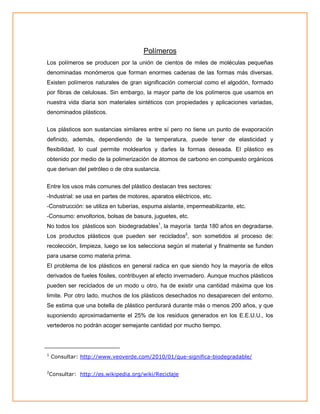 Polímeros
Los polímeros se producen por la unión de cientos de miles de moléculas pequeñas
denominadas monómeros que forman enormes cadenas de las formas más diversas.
Existen polímeros naturales de gran significación comercial como el algodón, formado
por fibras de celulosas. Sin embargo, la mayor parte de los polímeros que usamos en
nuestra vida diaria son materiales sintéticos con propiedades y aplicaciones variadas,
denominados plásticos.
Los plásticos son sustancias similares entre sí pero no tiene un punto de evaporación
definido, además, dependiendo de la temperatura, puede tener de elasticidad y
flexibilidad, lo cual permite moldearlos y darles la formas deseada. El plástico es
obtenido por medio de la polimerización de átomos de carbono en compuesto orgánicos
que derivan del petróleo o de otra sustancia.
Entre los usos más comunes del plástico destacan tres sectores:
-Industrial: se usa en partes de motores, aparatos eléctricos, etc.
-Construcción: se utiliza en tuberías, espuma aislante, impermeabilizante, etc.
-Consumo: envoltorios, bolsas de basura, juguetes, etc.
No todos los plásticos son biodegradables1, la mayoría tarda 180 años en degradarse.
Los productos plásticos que pueden ser reciclados2, son sometidos al proceso de:
recolección, limpieza, luego se los selecciona según el material y finalmente se funden
para usarse como materia prima.
El problema de los plásticos en general radica en que siendo hoy la mayoría de ellos
derivados de fueles fósiles, contribuyen al efecto invernadero. Aunque muchos plásticos
pueden ser reciclados de un modo u otro, ha de existir una cantidad máxima que los
limite. Por otro lado, muchos de los plásticos desechados no desaparecen del entorno.
Se estima que una botella de plástico perdurará durante más o menos 200 años, y que
suponiendo aproximadamente el 25% de los residuos generados en los E.E.U.U., los
vertederos no podrán acoger semejante cantidad por mucho tiempo.

1

2

Consultar: http://www.veoverde.com/2010/01/que-significa-biodegradable/

Consultar: http://es.wikipedia.org/wiki/Reciclaje

 