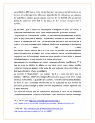 La cantidad de CO2 que se emite a la atmósfera en los procesos de fabricación de los
envases presenta importantes diferencias dependiendo del material que se produzca,
por cada kilo de plástico que se produce, se emiten 2,7 m3 de CO2, cifra que se sitúa
debajo del cartón que emite 0,26 m3 de CO2, y los 6,74 m3 que se originan con el
aluminio.

Se descubrió que el plástico se descompone en temperaturas frías, por lo cual, el
plástico es considerado una nueva fuente de contaminación química en el océano.
Los plásticos que contaminan los océanos se descomponen rápidamente en el océano
y ello es perjudicial para la ecología, 44 por ciento de todas las aves marinas comen
plástico, al parecer por error. Son 267 las especies marinas se ven afectadas por el
plástico, ya que los animales tragan bolsas de plástico, que se asemejan a las medusas
en

medio

del

océano.

Esto es una realidad que nos afecta a todos, pues, los animales que comen plásticos
son comidos por otros animales y esto es muy peligroso porque los contaminantes se
concentran más en los animales que comen otros animales contaminados, lo que nos
perjudica al estar en la parte superior de la cadena alimentaria.
Las sustancia más conocida por sus efectos nocivos para la salud es el Bisfenol A3, la
cual se libera de objetos de plástico de uso diario como vasos, platos, botellas,
recipientes, biberones, popotes entre otros. Es una sustancia estrogenomimética, es
decir que actúa como si fuera un estrógeno.
La aparición de “bioplásticos”4,

que cuestan

de 3 a 4 veces más caros que los

plásticos, y además, utilizan alimentos para fabricar bolsas (papas, maíz) en un mundo
en el que el alimento no es que sobre precisamente. También secan las capas freáticas,
es decir, el agua acumulada naturalmente en los subsuelos de sus terrenos de
producción, para poder regar y utilizar una serie de pesticidas bastante agresivos para
el medio ambiente.
Son necesario nuevos ejes de investigación, tendientes a hacer de los materiales
usuales biodegradables, o mejor aún reciclables, y para disminuir la cantidad de energía
3

Más información: http://es.wikipedia.org/wiki/Bisfenol_A

http://www.ub.edu.ar/revistas_digitales/Ciencias/Vol11Numero5/Articulo.pdf
4

Consultar: http://www.inti.gob.ar/sabercomo/sc39/inti6.php

http://www.educ.ar/recursos/ver?rec_id=15007

 