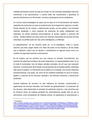 medidas pertinentes cuando se trata de cumplir con los controles ambientales sobre las
inversiones o las exportaciones, o cuando debe dar cumplimiento y garantizar el
ejercicio del derecho a la información, consulta y participación de los ciudadanos.
Un recurso natural estratégico es aquel que es clave en el funcionamiento del sistema
capitalista de producción y/o para el mantenimiento de la hegemonía regional y mundial.
Puede además de ser escaso o relativamente escaso, ya sea debido a las limitadas
reservas existentes o como producto de relaciones de poder establecidas que
restringen, en ciertos contextos socio-históricos, el acceso, gestión y usufructo del
mismo, resulta evidente que esas zonas con reservas importantes de recursos de toda
naturaleza, se perfilen cada vez más como estratégicas y conflictivas.
La geopolítización7 de los recursos alude así, al rol estratégico, crítico e incluso
esencial, que ésos juegan desde una visión del poder de los Estados y de las clases
que lo detentan; noción que ha llevado a considerarlos en algunos casos como una
cuestión de seguridad nacional e internacional.
Es de notarse que los cambios que nos colocan en actuales circunstancias, son
producto de relaciones sociales y de poder específicas. La responsabilidad mayor no es
de toda la humanidad, sino de clases sociales puntuales, de ahí que sea necesario
examinar lo previamente dicho desde una perspectiva de la ecología política, entendida
ésta como el análisis, no meramente de la política en la ecología, sino de las relaciones
socioeconómicas y de poder, así como de los conflictos existentes en torno al acceso,
gestión y usufructo de los recursos naturales y las diversas narrativas y valoraciones
existentes.
Cuando hablamos de recursos no sólo hablamos de industria, contaminación y
agotamiento de recursos naturales, sino también de geopolotización. La protección de
los recursos, está relacionada al concepto de soberanía nacional, y hoy pareciera que
en América Latina, se hubiese asimilado tan profundamente aquella idea de que al
permanecer como proveedores de materias primas, se perpetuaría la subordinación y
7

Consultar:
http://books.google.com.ar/books?id=mJ5KIpCiKdIC&pg=PA94&lpg=PA94&dq=defin
icion+geopolitizaci%C3%B3n?&source=bl&ots=Pf8eyMbzxs&sig=qEoQardOxpOop8X
WwvubFA9ACJE&hl=es&sa=X&ei=qEJ4UL_wL4Sm8ATduYGQBA&ved=0CFEQ6AEwBw
#v=onepage&q=definicion%20geopolitizaci%C3%B3n%3F&f=false

 